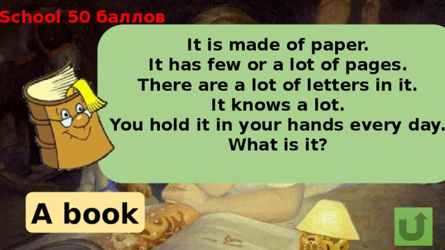School 50 баллов It is made of paper. It has few or a lot of pages. There are a lot of letters in it. It knows a lot. You hold it in your hands every day. What is it?  A book 