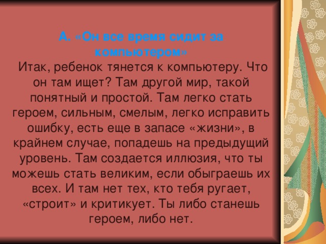 А. «Он все время сидит за компьютером»   Итак, ребенок тянется к компьютеру. Что он там ищет? Там другой мир, такой понятный и простой. Там легко стать героем, сильным, смелым, легко исправить ошибку, есть еще в запасе «жизни», в крайнем случае, попадешь на предыдущий уровень. Там создается иллюзия, что ты можешь стать великим, если обыграешь их всех. И там нет тех, кто тебя ругает, «строит» и критикует. Ты либо станешь героем, либо нет. 