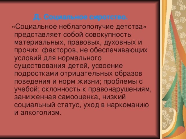 Д. Социальное сиротство.  «Социальное неблагополучие детства» представляет собой совокупность материальных, правовых, духовных и прочих факторов, не обеспечивающих условий для нормального существования детей, усвоение подростками отрицательных образов поведения и норм жизни; проблемы с учебой; склонность к правонарушениям, заниженная самооценка, низкий социальный статус, уход в наркоманию и алкоголизм. 