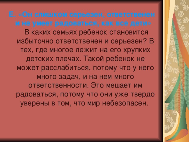 Е. «Он слишком серьезен, ответственен и не умеет радоваться, как все дети» В каких семьях ребенок становится избыточно ответственен и серьезен? В тех, где многое лежит на его хрупких детских плечах. Такой ребенок не может расслабиться, потому что у него много задач, и на нем много ответственности. Это мешает им радоваться, потому что они уже твердо уверены в том, что мир небезопасен. 