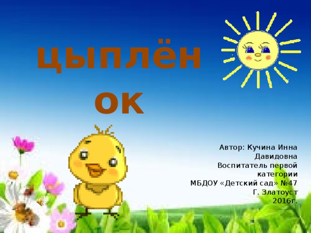 цыплёнок Автор: Кучина Инна Давидовна Воспитатель первой категории МБДОУ «Детский сад» №47 Г. Златоуст 2016г. 