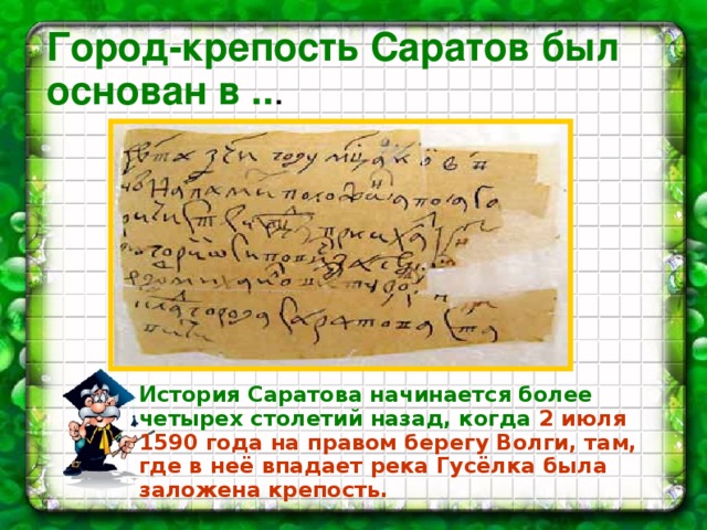  Город-крепость Саратов был основан в .. . История Саратова начинается более четырех столетий назад, когда  2 июля 1590 года на правом берегу Волги, там, где в неё впадает река Гусёлка была заложена крепость. 