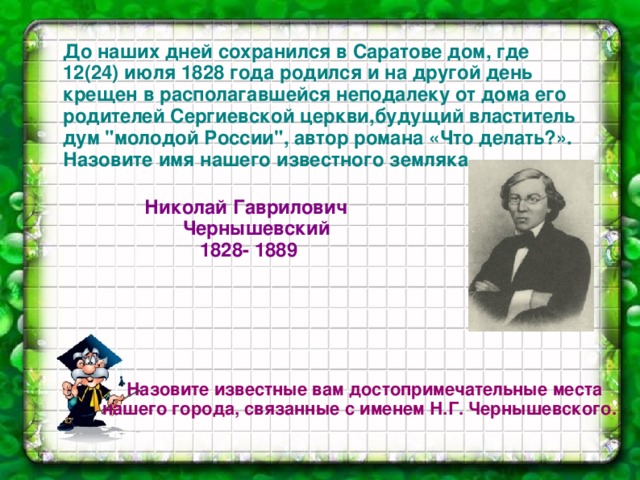      Назовите известные вам достопримечательные места нашего города, связанные с именем Н.Г. Чернышевского. До наших дней сохранился в Саратове дом, где 12(24) июля 1828 года родился и на другой день крещен в располагавшейся неподалеку от дома его родителей Сергиевской церкви,будущий властитель дум 