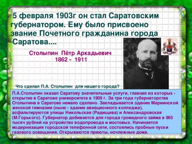  5 февраля 1903г он стал Саратовским губернатором. Ему было присвоено звание Почетного гражданина города Саратова.... Столыпин Пётр Аркадьевич  1862 - 1911  Что сделал П.А. Столыпин для нашего города?  П.А.Столыпин оказал Саратову значительные услуги, главная из которых - открытие в Саратове университета в 1909 г. За три года губернаторства Столыпина в Саратове немало сделано. Закладывается здание Мариинской женской гимназии (ныне - здание авиационного колледжа), асфальтируются улицы Никольская (Радищева) и Александровская (М.Горького). Губернатор добивается для города громадного займа в 965 тысяч рублей на устройство водопровода и мостовых. Начинается модернизация городской телефонной сети, состоялись пробные пуски газового освещения. Открываются приюты, ночлежные дома.  