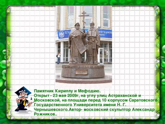 Памятник Кириллу и Мефодию. Открыт - 23 мая 2009г, на углу улиц Астраханской и Московской, на площади перед 10 корпусом Саратовского Государственного Университета имени Н. Г. Чернышевского.Автор- московский скульптор Александр Рожников..  