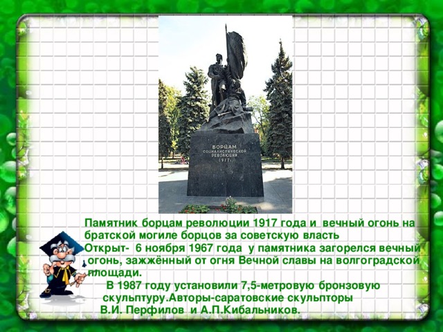  Памятник борцам революции 1917 года и вечный огонь на братской могиле борцов за советскую власть  Открыт- 6 ноября 1967 года у памятника загорелся вечный огонь, зажжённый от огня Вечной славы на волгоградской площади.  В 1987 году установили 7,5-метровую бронзовую  скульптуру.Авторы-саратовские скульпторы В.И. Перфилов и А.П.Кибальников. 