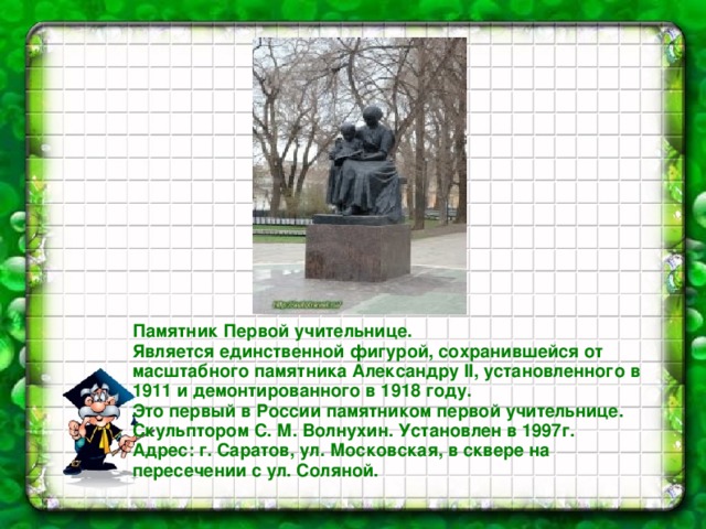 Памятник Первой учительнице. Является единственной фигурой, сохранившейся от масштабного памятника Александру II, установленного в 1911 и демонтированного в 1918 году. Это первый в России памятником первой учительнице. Скульптором С. М. Волнухин. Установлен в 1997г. Адрес: г. Саратов, ул. Московская, в сквере на пересечении с ул. Соляной. 