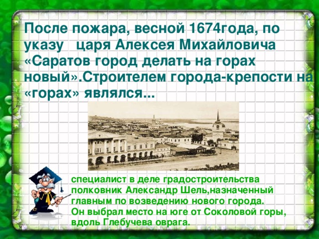 После пожара, весной 1674года, по указу царя Алексея Михайловича «Саратов город делать на горах новый».Строителем города-крепости на «горах» являлся...         специалист в деле градостроительства полковник Александр Шель,назначенный главным по возведению нового города. Он выбрал место на юге от Соколовой горы, вдоль Глебучева оврага. .А. П. Боголюбов 