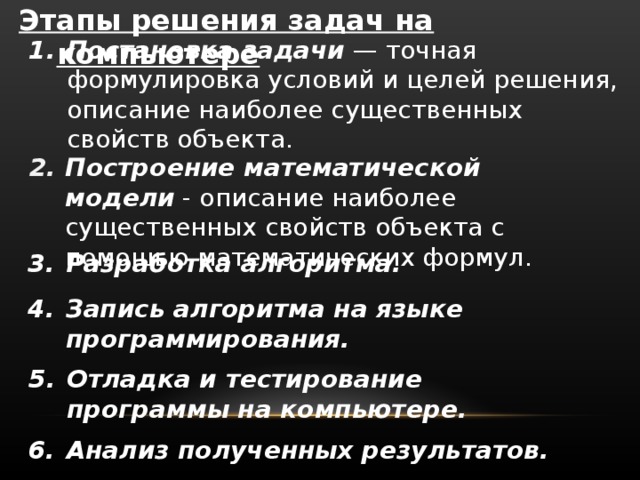 Этапы решения задач на компьютере Постановка задачи — точная формулировка условий и целей решения, описание наиболее существенных свойств объекта. Построение математической модели - описание наиболее существенных свойств объекта с помощью математических формул. Разработка алгоритма. Запись алгоритма на языке программирования. Отладка и тестирование программы на компьютере. Анализ полученных результатов. 