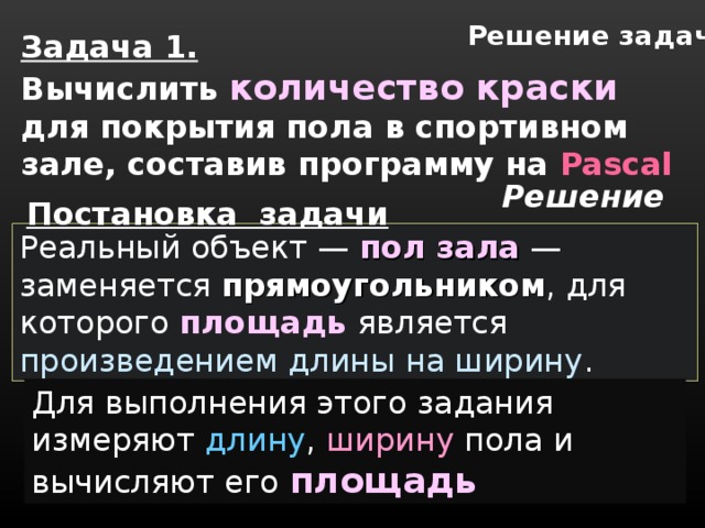 Решение задач Задача 1. Вычислить  количество краски  для покрытия пола в спортивном зале, составив программу на Pascal Решение Постановка задачи  Реальный объект — пол зала  — заменяется прямоугольником , для которого площадь является произведением длины на ширину . Для выполнения этого задания измеряют длину ,  ширину  пола и вычисляют его площадь 
