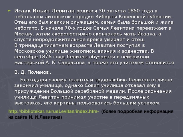 Исаак Ильич Левитан родился 30 августа 1860 года в небольшом литовском городке Кибарты Ковенской губернии.  Отец его был мелким служащим, семья была большой и жила небогато. В начале 70-х годов Семья Левитана переезжает в Москву, затем скоропостижно скончалась мать Исаака, а спустя непродолжительное время умирает и отец.  В тринадцатилетнем возрасте Левитан поступил в Московское училище живописи, ваяния и зодчества. В сентябре 1876 года Левитан обучается в пейзажной мастерской А. К. Саврасова, а позже его учителем становится В. Д. Поленов .