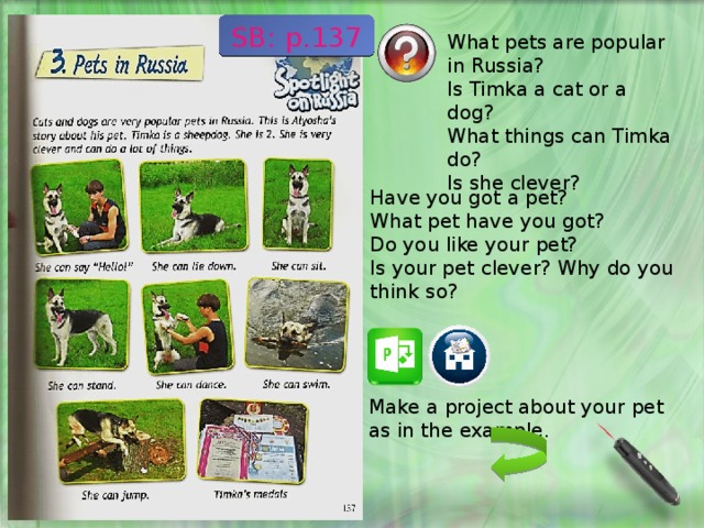 SB: p.137 What pets are popular in Russia? Is Timka a cat or a dog? What things can Timka do? Is she clever? Have you got a pet? What pet have you got? Do you like your pet? Is your pet clever? Why do you think so? Make a project about your pet as in the example. 