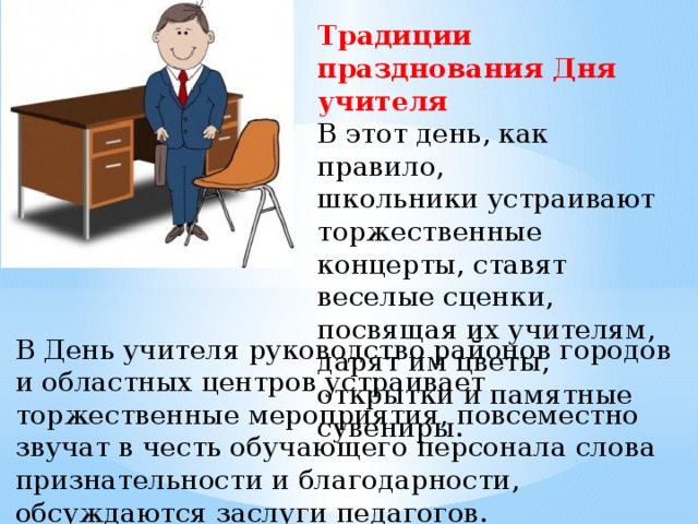 Традиции празднования Дня учителя В этот день, как правило, школьники устраивают торжественные концерты, ставят веселые сценки, посвящая их учителям, дарят им цветы, открытки и памятные сувениры. В День учителя руководство районов городов и областных центров устраивает торжественные мероприятия, повсеместно звучат в честь обучающего персонала слова признательности и благодарности, обсуждаются заслуги педагогов. 