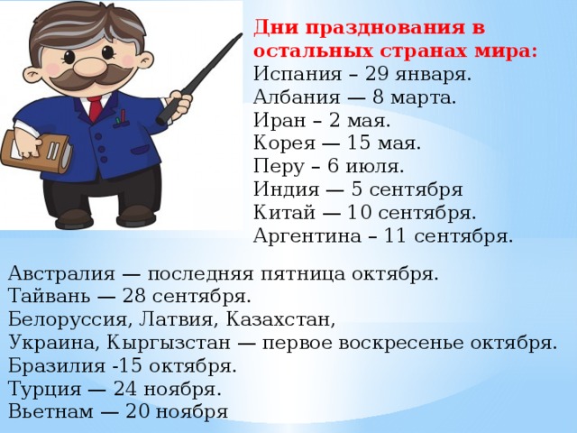 Дни празднования в остальных странах мира: Испания – 29 января. Албания — 8 марта. Иран – 2 мая. Корея — 15 мая. Перу – 6 июля. Индия — 5 сентября Китай — 10 сентября. Аргентина – 11 сентября. Австралия — последняя пятница октября. Тайвань — 28 сентября. Белоруссия, Латвия, Казахстан,  Украина, Кыргызстан — первое воскресенье октября. Бразилия -15 октября. Турция — 24 ноября. Вьетнам — 20 ноября 