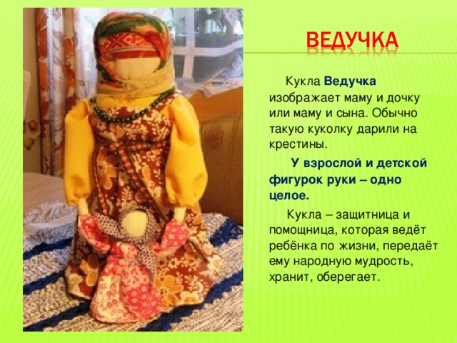 Кукла Ведучка изображает маму и дочку или маму и сына. Обычно такую куколку дарили на крестины.  У взрослой и детской фигурок руки – одно целое .  Кукла – защитница и помощница, которая ведёт ребёнка по жизни, передаёт ему народную мудрость, хранит, оберегает. 