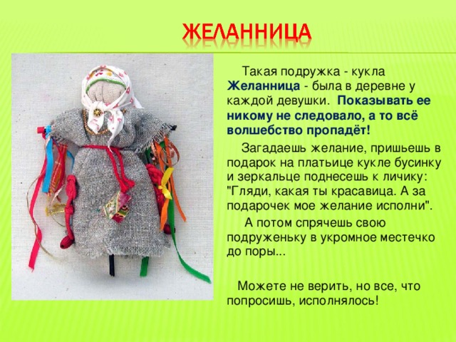  Такая подружка - кукла Желанница - была в деревне у каждой девушки. Показывать ее никому не следовало, а то всё волшебство пропадёт!   Загадаешь желание, пришьешь в подарок на платьице кукле бусинку и зеркальце поднесешь к личику: 