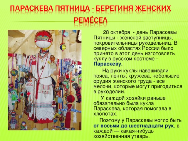  28 октября - день Параскевы Пятницы - женской заступницы, покровительницы рукодельниц. В северных областях России было принято в этот день изготовлять куклу в русском костюме - Параскеву.  На руки куклы навешивали пояса, ленты, кружева, небольшие орудия женского труда - все мелочи, которые могут пригодиться в рукоделии.  У каждой хозяйки раньше обязательно была кукла Параскева, которая помогала в хлопотах.  Поэтому у Параскевы могло быть от восьми до шестнадцати рук , в каждой — какая-нибудь хозяйственная утварь. 