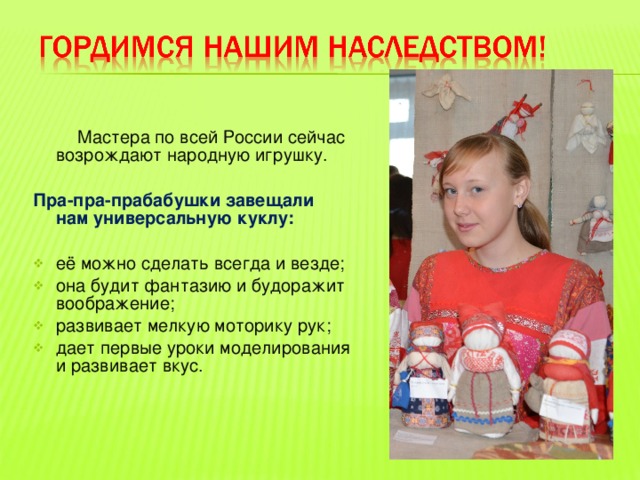  Мастера по всей России сейчас возрождают народную игрушку.  Пра-пра-прабабушки завещали нам универсальную куклу:  её можно сделать всегда и везде; она будит фантазию и будоражит воображение; развивает мелкую моторику рук; дает первые уроки моделирования и развивает вкус. 