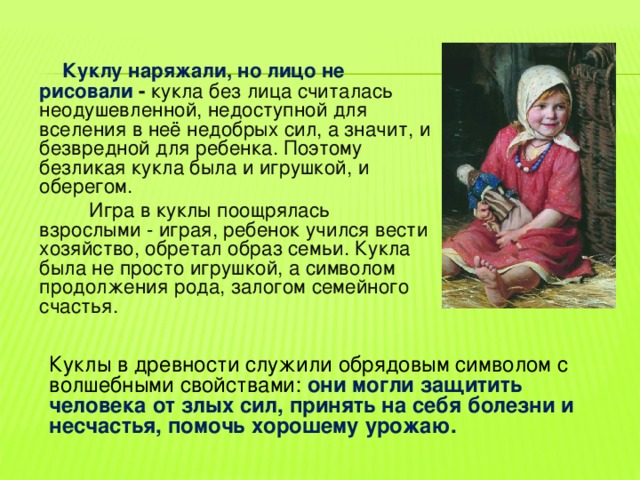  Куклу наряжали, но лицо не рисовали - кукла без лица считалась неодушевленной, недоступной для вселения в неё недобрых сил, а значит, и безвредной для ребенка. Поэтому безликая кукла была и игрушкой, и оберегом.  Игра в куклы поощрялась взрослыми - играя, ребенок учился вести хозяйство, обретал образ семьи. Кукла была не просто игрушкой, а символом продолжения рода, залогом семейного счастья.      Куклы в древности служили обрядовым символом с  волшебными свойствами: они могли защитить человека от злых сил, принять на себя болезни и несчастья, помочь хорошему урожаю. 