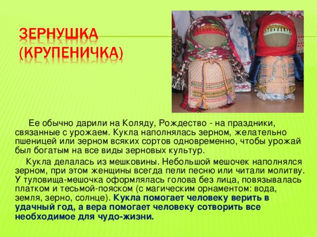  Ее обычно дарили на Коляду, Рождество - на праздники, связанные с урожаем. Кукла наполнялась зерном, желательно пшеницей или зерном всяких сортов одновременно, чтобы урожай был богатым на все виды зерновых культур.  Кукла делалась из мешковины. Небольшой мешочек наполнялся зерном, при этом женщины всегда пели песню или читали молитву. У туловища-мешочка оформлялась голова без лица, повязывалась платком и тесьмой-пояском (с магическим орнаментом: вода, земля, зерно, солнце). Кукла помогает человеку верить в удачный год, а вера помогает человеку сотворить все необходимое для чудо-жизни. 