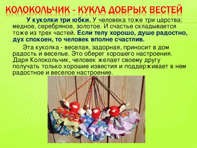  У куколки три юбки.  У человека тоже три царства: медное, серебряное, золотое. И счастье складывается тоже из трех частей. Если телу хорошо, душе радостно, дух спокоен, то человек вполне счастлив.  Эта куколка - веселая, задорная, приносит в дом радость и веселье. Это оберег хорошего настроения. Даря Колокольчик, человек желает своему другу получать только хорошие известия и поддерживает в нем радостное и веселое настроение. 