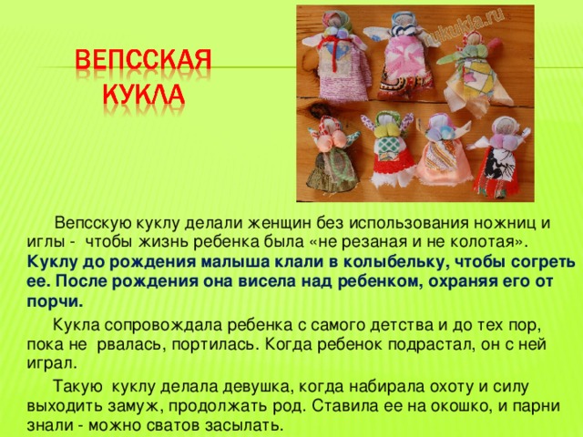  Вепсскую куклу делали женщин без использования ножниц и иглы - чтобы жизнь ребенка была «не резаная и не колотая». Куклу до рождения малыша клали в колыбельку, чтобы согреть ее. После рождения она висела над ребенком, охраняя его от порчи.  Кукла сопровождала ребенка с самого детства и до тех пор, пока не рвалась, портилась. Когда ребенок подрастал, он с ней играл.  Такую куклу делала девушка, когда набирала охоту и силу выходить замуж, продолжать род. Ставила ее на окошко, и парни знали - можно сватов засылать. 
