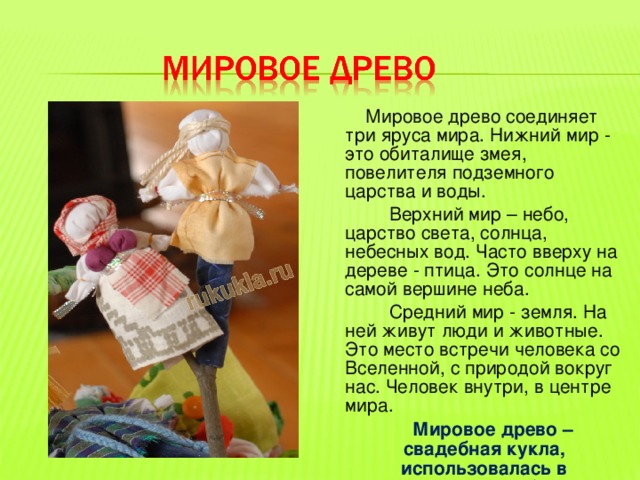  Мировое древо соединяет три яруса мира. Нижний мир - это обиталище змея, повелителя подземного царства и воды.  Верхний мир – небо, царство света, солнца, небесных вод. Часто вверху на дереве - птица. Это солнце на самой вершине неба.  Средний мир - земля. На ней живут люди и животные. Это место встречи человека со Вселенной, с природой вокруг нас. Человек внутри, в центре мира.  Мировое древо – свадебная кукла, использовалась в традиционных обрядах. 