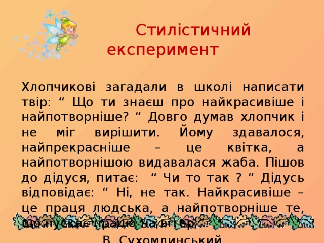 Стилістичний експеримент Хлопчикові загадали в школі написати твір: “ Що ти знаєш про найкрасивіше і найпотворніше? “ Довго думав хлопчик і не міг вирішити. Йому здавалося, найпрекрасніше – це квітка, а найпотворнішою видавалася жаба. Пішов до дідуся, питає: “ Чи то так ? “ Дідусь відповідає: “ Ні, не так. Найкрасивіше – це праця людська, а найпотворніше те, що пускає працю на вітер ”.      В. Сухомлинський
