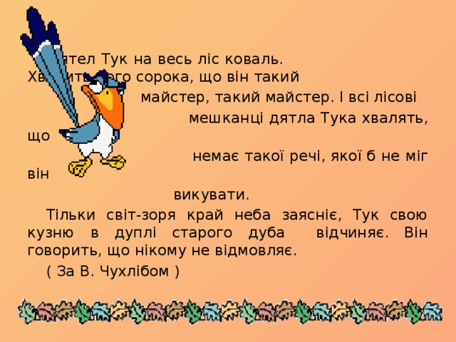 Дятел Тук на весь ліс коваль.  Хвалить його сорока, що він такий   майстер, такий майстер. І всі лісові  мешканці дятла Тука хвалять, що  немає такої речі, якої б не міг він  викувати.  Тільки світ-зоря край неба заясніє, Тук свою кузню в дуплі старого дуба відчиняє. Він говорить, що нікому не відмовляє.      ( За В. Чухлібом )