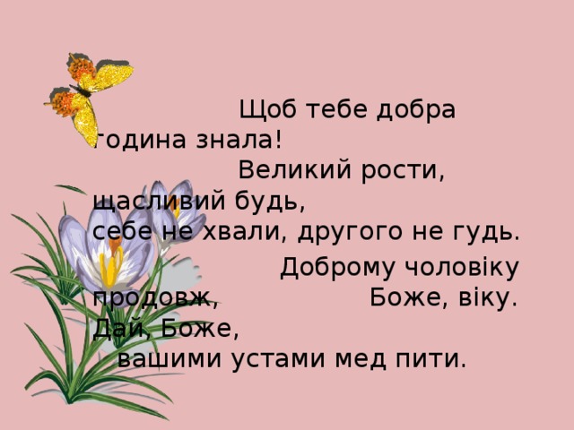 Щоб тебе добра година знала!  Великий рости, щасливий будь,  себе не хвали, другого не гудь.  Доброму чоловіку продовж,  Боже, віку. Дай, Боже,    вашими устами мед пити.