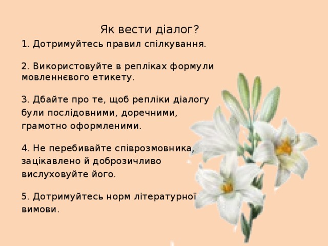 Як вести діалог? 1. Дотримуйтесь правил спілкування.   2. Використовуйте в репліках формули мовленнєвого етикету.   3. Дбайте про те, щоб репліки діалогу були послідовними, доречними, грамотно оформленими.   4. Не перебивайте співрозмовника, зацікавлено й доброзичливо вислуховуйте його.   5. Дотримуйтесь норм літературної вимови.