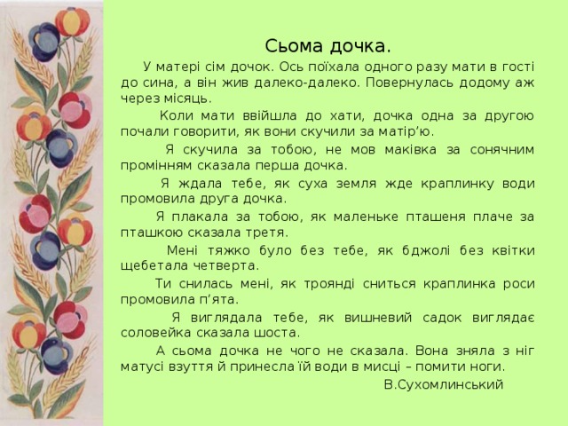 Сьома дочка.  У матері сім дочок. Ось поїхала одного разу мати в гості до сина, а він жив далеко-далеко. Повернулась додому аж через місяць.  Коли мати ввійшла до хати, дочка одна за другою почали говорити, як вони скучили за матір’ю.  Я скучила за тобою, не мов маківка за сонячним промінням сказала перша дочка.  Я ждала тебе, як суха земля жде краплинку води промовила друга дочка.  Я плакала за тобою, як маленьке пташеня плаче за пташкою сказала третя.  Мені тяжко було без тебе, як бджолі без квітки щебетала четверта.  Ти снилась мені, як троянді сниться краплинка роси промовила п’ята.  Я виглядала тебе, як вишневий садок виглядає соловейка сказала шоста.  А сьома дочка не чого не сказала. Вона зняла з ніг матусі взуття й принесла їй води в мисці – помити ноги.           В.Сухомлинський