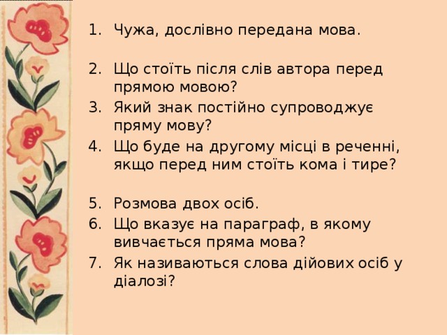 Чужа, дослівно передана мова.       Що стоїть після слів автора перед прямою мовою?      Який знак постійно супроводжує пряму мову?       Що буде на другому місці в реченні, якщо перед ним стоїть кома і тире?    Розмова двох осіб.     Що вказує на параграф, в якому вивчається пряма мова?    Як називаються слова дійових осіб у діалозі?