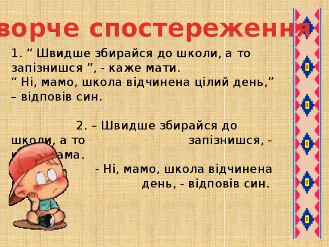 Творче спостереження 1. “ Швидше збирайся до школи, а то запізнишся ”, - каже мати.  “ Ні, мамо, школа відчинена цілий день,” – відповів син.   2. – Швидше збирайся до школи, а то  запізнишся, - каже мама.  - Ні, мамо, школа відчинена цілий    день, - відповів син.