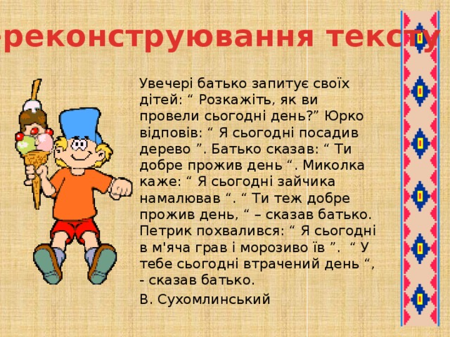 Переконструювання тексту   Увечері батько запитує своїх дітей: “ Розкажіть, як ви провели сьогодні день?” Юрко відповів: “ Я сьогодні посадив дерево ”. Батько сказав: “ Ти добре прожив день “. Миколка каже: “ Я сьогодні зайчика намалював “. “ Ти теж добре прожив день, “ – сказав батько. Петрик похвалився: “ Я сьогодні в м'яча грав і морозиво їв ”. “ У тебе сьогодні втрачений день “, - сказав батько.     В. Сухомлинський