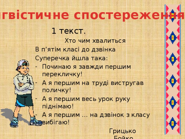 Лінгвістичне спостереження   1 текст. Хто чим хвалиться В п’ятім класі до дзвінка Суперечка йшла така: Починаю я завжди першим перекличку! А я першим на труді вистругав поличку! А я першим весь урок руку піднімаю! А я першим … на дзвінок з класу вибігаю! Грицько Бойко