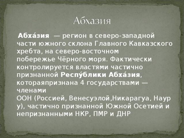  Абха́зия   — регион в северо-западной части южного склона Главного Кавказского хребта, на северо-восточном побережье Чёрного моря. Фактически контролируется властями частично признанной Респу́блики Абха́зия , котораяпризнана 4 государствами — членами ООН (Россией, Венесуэлой,Никарагуа, Науру), частично признанной Южной Осетией и непризнанными НКР, ПМР и ДНР 