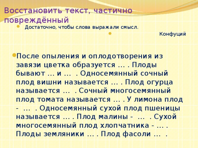 Восстановить текст, частично повреждённый Достаточно, чтобы слова выражали смысл .  Конфуций После опыления и оплодотворения из завязи цветка образуется … . Плоды бывают … и … . Односемянный сочный плод вишни называется … . Плод огурца называется … . Сочный многосемянный плод томата называется … . У лимона плод - … . Односемянный сухой плод пшеницы называется … . Плод малины - … . Сухой многосемянный плод хлопчатника - … . Плоды земляники … . Плод фасоли … . 