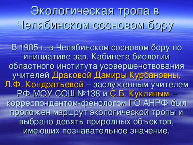 Экологическая тропа в Челябинском сосновом бору В 1985 г. в Челябинском сосновом бору по инициативе зав. Кабинета биологии областного института усовершенствования  учителей  Драковой Дамиры Курбановны , Л.Ф. Кондратьевой  – заслуженным учителем РФ МОУ СОШ №138 и  С.Б. Куклиным  – корреспондентом-фенологом ГО АНРФ был проложен маршрут экологической тропы и выбрано девять природных объектов, имеющих познавательное значение. 