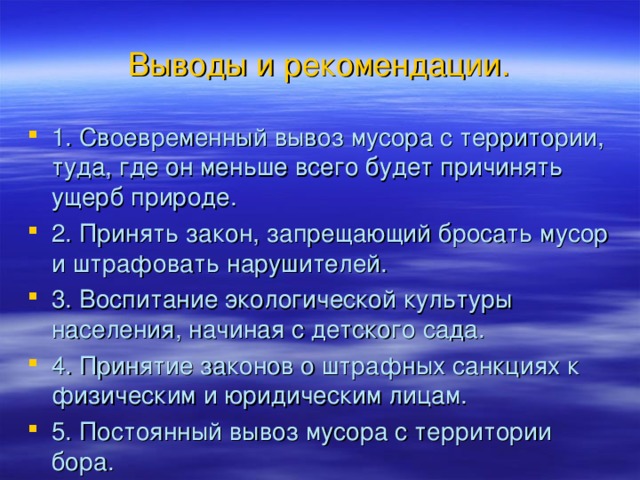 Выводы и рекомендации. 1. Своевременный вывоз мусора с территории, туда, где он меньше всего будет причинять ущерб природе. 2. Принять закон, запрещающий бросать мусор и штрафовать нарушителей. 3. Воспитание экологической культуры населения, начиная с детского сада. 4. Принятие законов о штрафных санкциях к физическим и юридическим лицам. 5. Постоянный вывоз мусора с территории бора. 