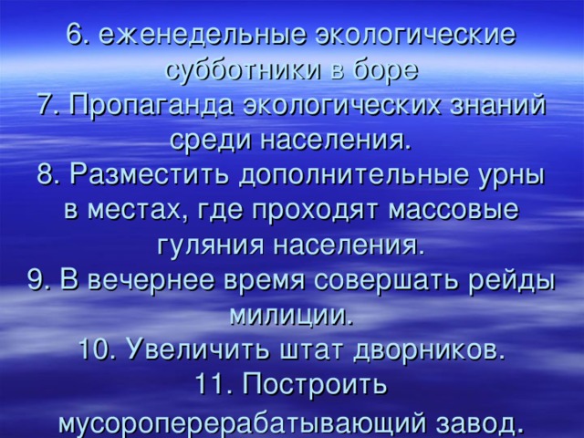 6. еженедельные экологические субботники в боре  7. Пропаганда экологических знаний среди населения.  8. Разместить дополнительные урны в местах, где проходят массовые гуляния населения.  9. В вечернее время совершать рейды милиции.  10. Увеличить штат дворников.  11. Построить мусороперерабатывающий завод . 