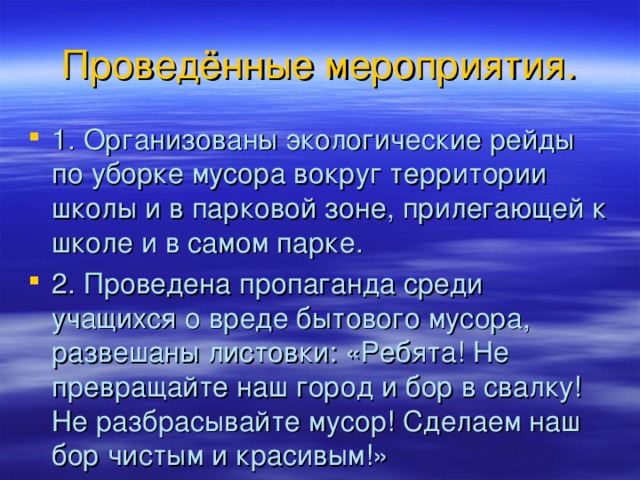 Проведённые мероприятия. 1. Организованы экологические рейды по уборке мусора вокруг территории школы и в парковой зоне, прилегающей к школе и в самом парке. 2. Проведена пропаганда среди учащихся о вреде бытового мусора, развешаны листовки: «Ребята! Не превращайте наш город и бор в свалку! Не разбрасывайте мусор! Сделаем наш бор чистым и красивым!»  