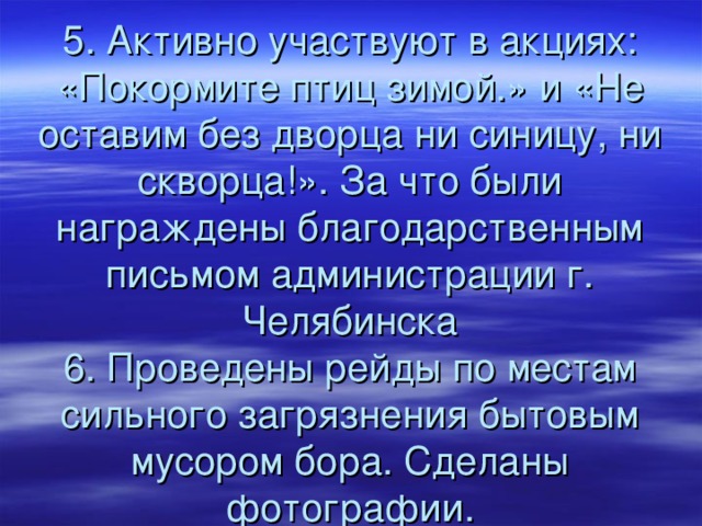 5. Активно участвуют в акциях: «Покормите птиц зимой.» и «Не оставим без дворца ни синицу, ни скворца!». За что были награждены благодарственным письмом администрации г. Челябинска  6. Проведены рейды по местам сильного загрязнения бытовым мусором бора. Сделаны фотографии . 