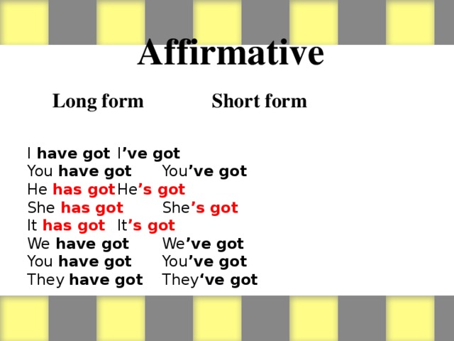 Affirmative   Long form    Short form          I have got     I ’ve got You have got    You ’ve got He has got     He ’s got  She  has got     She ’s got It has got     It ’s got We have got    We ’ve got You have got    You ’ve got They have got    They ‘ve got