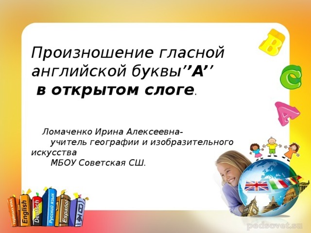 +++++++++++ Произношение гласной английской буквы’ ’A’ ’  в открытом слоге .     Ломаченко Ирина Алексеевна-  учитель географии и изобразительного искусства  МБОУ Советская СШ.