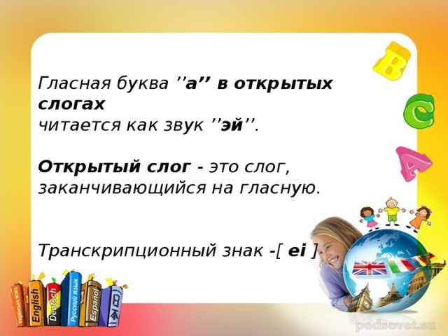 Гласная буква ’’ a’’ в открытых слогах читается как звук ’’ эй ’’.   Открытый слог  - это слог, заканчивающийся на гласную.   Транскрипционный знак -[  ei  ]