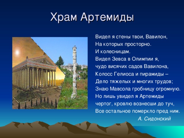 Храм Артемиды Видел я стены твои, Вавилон, На которых просторно. И колесницам. Видел Зевса в Олимпии я, чудо висячих садов Вавилона, Колосс Гелиоса и пирамиды – Дело тяжелых и многих трудов; Знаю Мавсола гробницу огромную. Но лишь увидел я Артемиды чертог, кровлю вознесши до туч, Все остальное померкло пред ним.  А. Сидонский