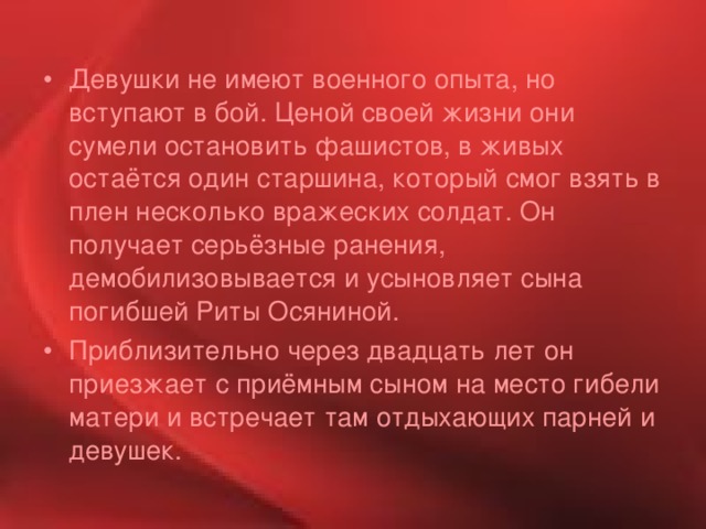 Девушки не имеют военного опыта, но вступают в бой. Ценой своей жизни они сумели остановить фашистов, в живых остаётся один старшина, который смог взять в плен несколько вражеских солдат. Он получает серьёзные ранения, демобилизовывается и усыновляет сына погибшей Риты Осяниной. Приблизительно через двадцать лет он приезжает с приёмным сыном на место гибели матери и встречает там отдыхающих парней и девушек. 