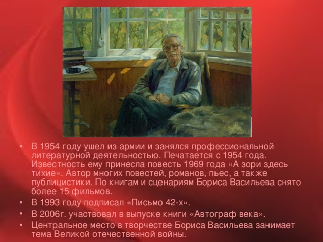 В 1954 году ушел из армии и занялся профессиональной литературной деятельностью. Печатается с 1954 года. Известность ему принесла повесть 1969 года «А зори здесь тихие». Автор многих повестей, романов, пьес, а также публицистики. По книгам и сценариям Бориса Васильева снято более 15 фильмов. В 1993 году подписал «Письмо 42-х». В 2006г. участвовал в выпуске книги «Автограф века». Центральное место в творчестве Бориса Васильева занимает тема Великой отечественной войны.  