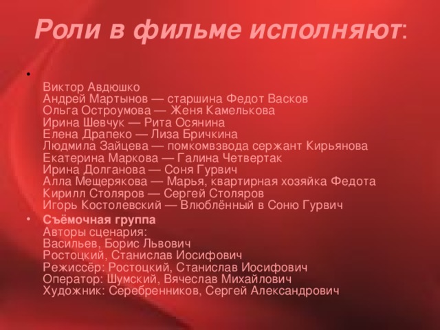 Роли в фильме исполняют :  Виктор Авдюшко  Андрей Мартынов — старшина Федот Васков  Ольга Остроумова — Женя Камелькова  Ирина Шевчук — Рита Осянина  Елена Драпеко — Лиза Бричкина  Людмила Зайцева — помкомвзвода сержант Кирьянова  Екатерина Маркова — Галина Четвертак  Ирина Долганова — Соня Гурвич  Алла Мещерякова — Марья, квартирная хозяйка Федота  Кирилл Столяров — Сергей Столяров  Игорь Костолевский — Влюблённый в Соню Гурвич Съёмочная группа  Авторы сценария:  Васильев, Борис Львович  Ростоцкий, Станислав Иосифович  Режиссёр: Ростоцкий, Станислав Иосифович  Оператор: Шумский, Вячеслав Михайлович  Художник: Серебренников, Сергей Александрович 
